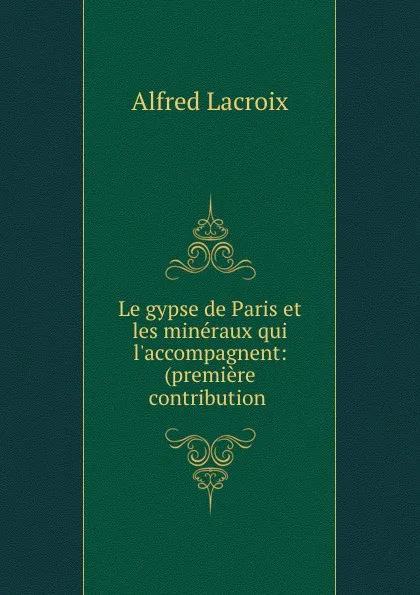 Обложка книги Le gypse de Paris et les mineraux qui l.accompagnent: (premiere contribution ., Alfred Lacroix