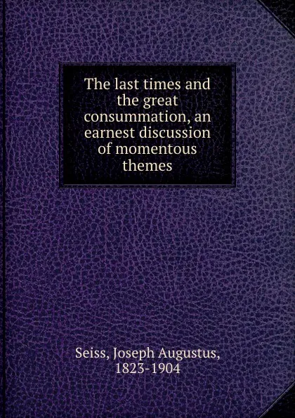 Обложка книги The last times and the great consummation, an earnest discussion of momentous themes, Joseph Augustus Seiss