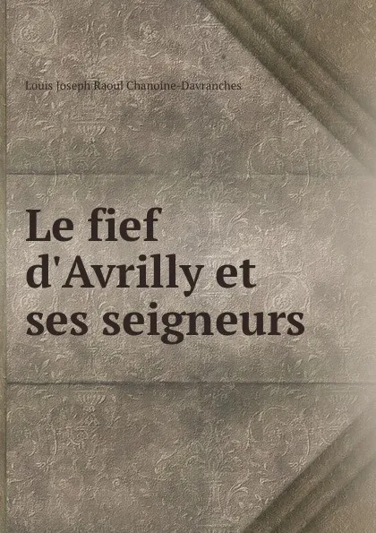 Обложка книги Le fief d.Avrilly et ses seigneurs, Louis Joseph Raoul Chanoine-Davranches
