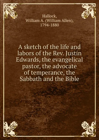 Обложка книги A sketch of the life and labors of the Rev. Justin Edwards, the evangelical pastor, the advocate of temperance, the Sabbath and the Bible, William Allen Hallock