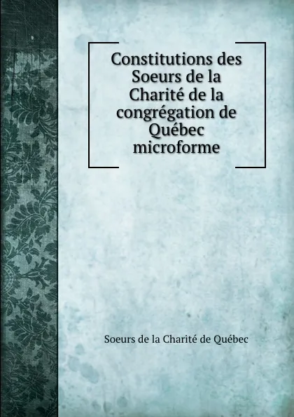 Обложка книги Constitutions des Soeurs de la Charite de la congregation de Quebec microforme, Soeurs de la Charité de Québec