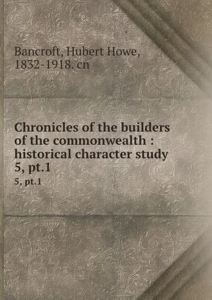 Обложка книги Chronicles of the builders of the commonwealth : historical character study. 5, pt.1, Hubert Howe Bancroft