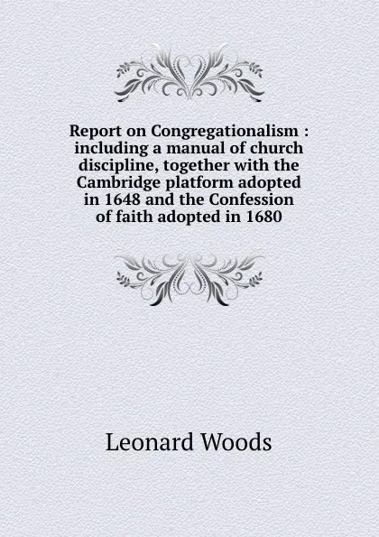 Обложка книги Report on Congregationalism : including a manual of church discipline, together with the Cambridge platform adopted in 1648 and the Confession of faith adopted in 1680, Leonard Woods