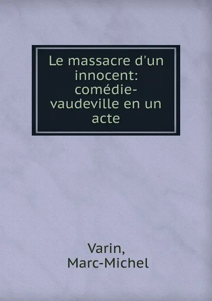 Обложка книги Le massacre d.un innocent: comedie-vaudeville en un acte, Marc-Michel Varin