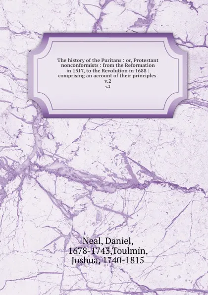 Обложка книги The history of the Puritans : or, Protestant nonconformists : from the Reformation in 1517, to the Revolution in 1688 : comprising an account of their principles . v.2, Daniel Neal