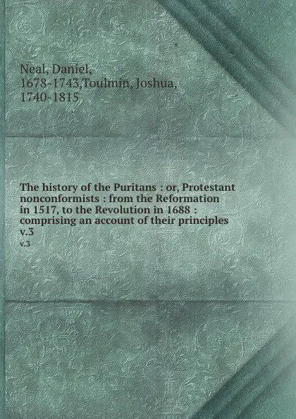 Обложка книги The history of the Puritans : or, Protestant nonconformists : from the Reformation in 1517, to the Revolution in 1688 : comprising an account of their principles . v.3, Daniel Neal