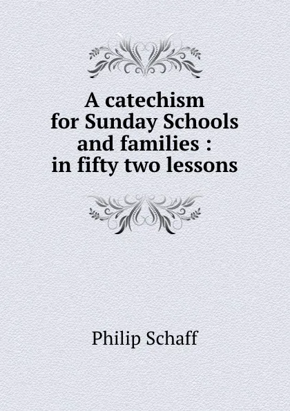 Обложка книги A catechism for Sunday Schools and families : in fifty two lessons, Philip Schaff