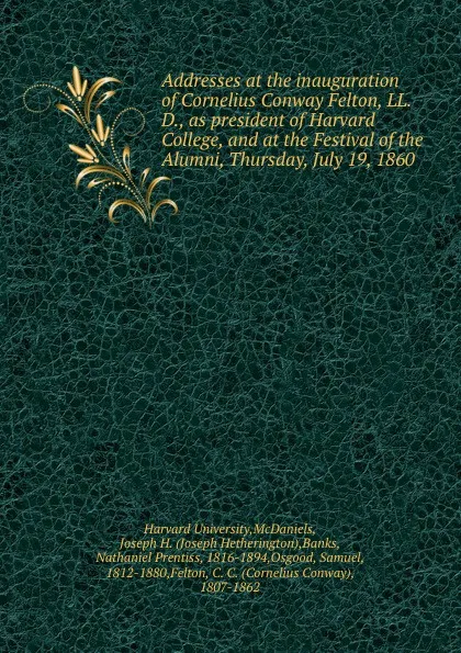 Обложка книги Addresses at the inauguration of Cornelius Conway Felton, LL. D., as president of Harvard College, and at the Festival of the Alumni, Thursday, July 19, 1860, Harvard University