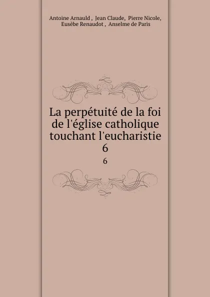 Обложка книги La perpetuite de la foi de l.eglise catholique touchant l.eucharistie. 6, Antoine Arnauld