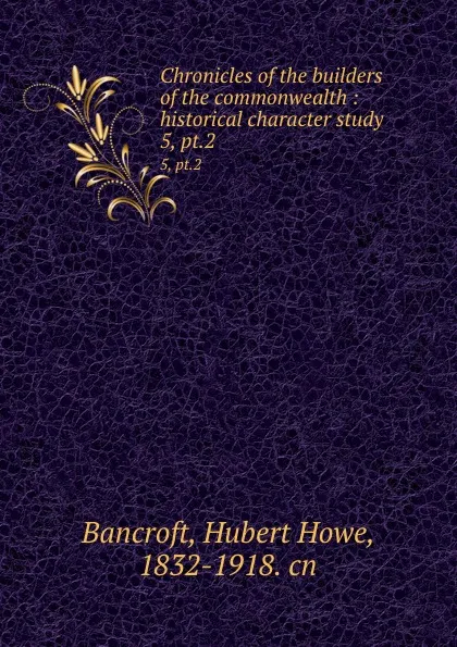 Обложка книги Chronicles of the builders of the commonwealth : historical character study. 5, pt.2, Hubert Howe Bancroft