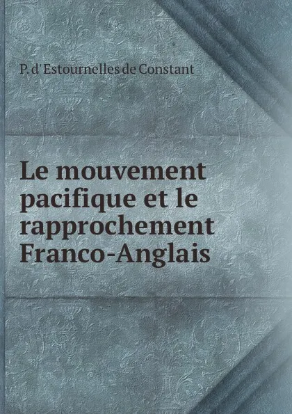 Обложка книги Le mouvement pacifique et le rapprochement Franco-Anglais ., P. d' Estournelles de Constant