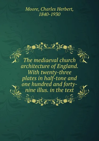 Обложка книги The mediaeval church architecture of England. With twenty-three plates in half-tone and one hundred and forty-nine illus. in the text, Charles Herbert Moore