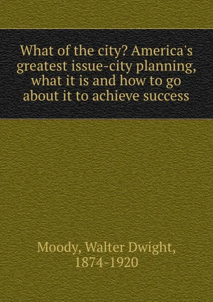 Обложка книги What of the city. America.s greatest issue-city planning, what it is and how to go about it to achieve success, Walter Dwight Moody