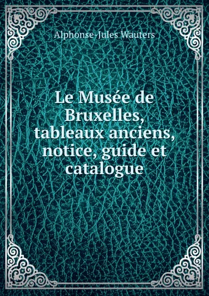 Обложка книги Le Musee de Bruxelles, tableaux anciens, notice, guide et catalogue., Alphonse Jules Wauters