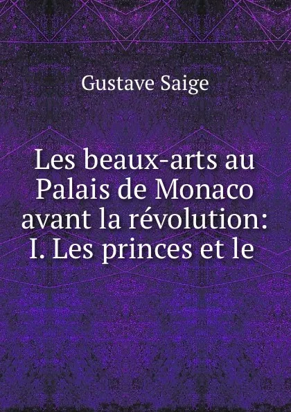 Обложка книги Les beaux-arts au Palais de Monaco avant la revolution: I. Les princes et le ., Gustave Saige