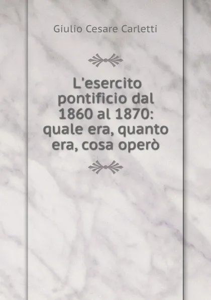 Обложка книги L.esercito pontificio dal 1860 al 1870: quale era, quanto era, cosa opero, Giulio Cesare Carletti