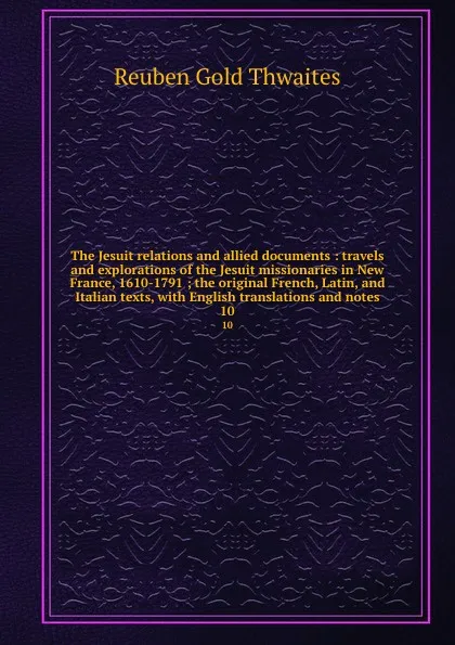 Обложка книги The Jesuit relations and allied documents : travels and explorations of the Jesuit missionaries in New France, 1610-1791 ; the original French, Latin, and Italian texts, with English translations and notes. 10, Reuben Gold Thwaites