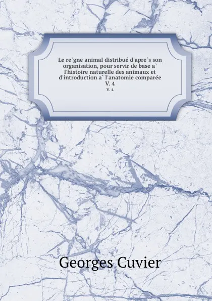 Обложка книги Le regne animal distribue d.apres son organisation, pour servir de base a l.histoire naturelle des animaux et d.introduction a l.anatomie comparee. V. 4, Cuvier Georges