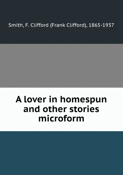 Обложка книги A lover in homespun and other stories microform, Frank Clifford Smith