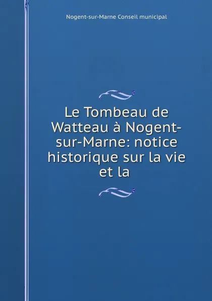 Обложка книги Le Tombeau de Watteau a Nogent-sur-Marne: notice historique sur la vie et la ., Nogent-sur-Marne Conseil municipal