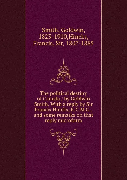 Обложка книги The political destiny of Canada / by Goldwin Smith. With a reply by Sir Francis Hincks, K.C.M.G., and some remarks on that reply microform, Goldwin Smith