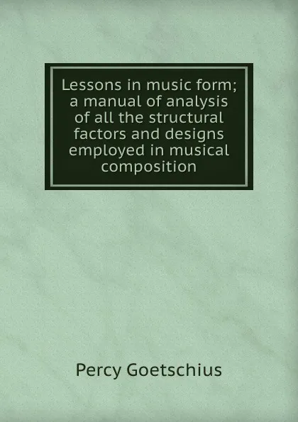 Обложка книги Lessons in music form; a manual of analysis of all the structural factors and designs employed in musical composition, Goetschius Percy