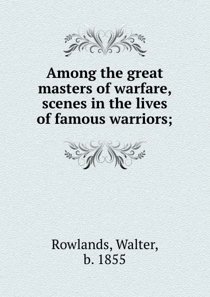 Обложка книги Among the great masters of warfare, scenes in the lives of famous warriors;, Walter Rowlands