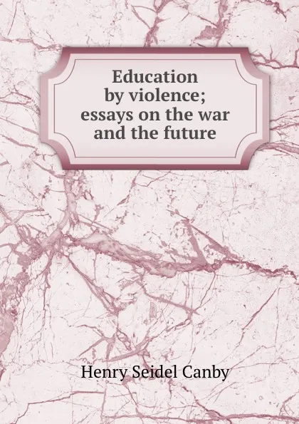 Обложка книги Education by violence; essays on the war and the future, Henry Seidel Canby