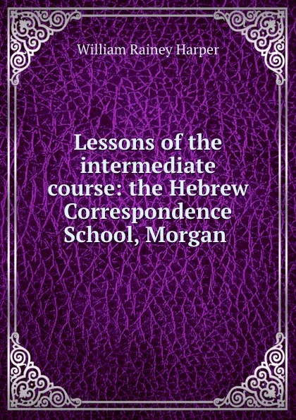 Обложка книги Lessons of the intermediate course: the Hebrew Correspondence School, Morgan ., William Rainey Harper