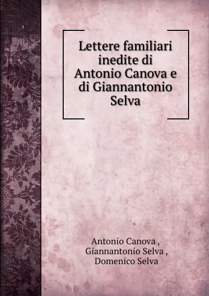 Обложка книги Lettere familiari inedite di Antonio Canova e di Giannantonio Selva, Antonio Canova