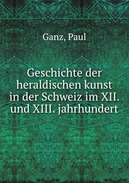 Обложка книги Geschichte der heraldischen kunst in der Schweiz im XII. und XIII. jahrhundert, Paul Ganz