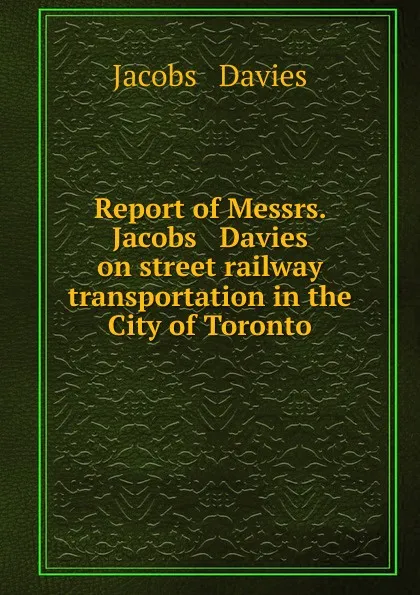 Обложка книги Report of Messrs. Jacobs . Davies on street railway transportation in the City of Toronto, Jacobs and Davies