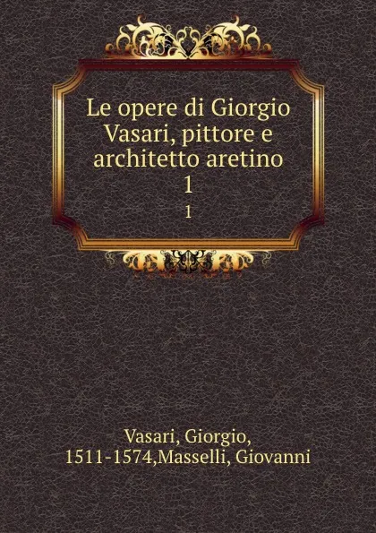 Обложка книги Le opere di Giorgio Vasari, pittore e architetto aretino. 1, Giorgio Vasari