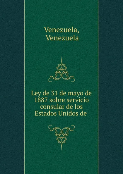 Обложка книги Ley de 31 de mayo de 1887 sobre servicio consular de los Estados Unidos de ., Venezuela Venezuela