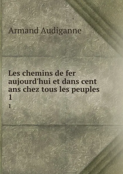 Обложка книги Les chemins de fer aujourd.hui et dans cent ans chez tous les peuples . 1, Armand Audiganne