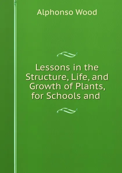 Обложка книги Lessons in the Structure, Life, and Growth of Plants, for Schools and ., Alphonso Wood