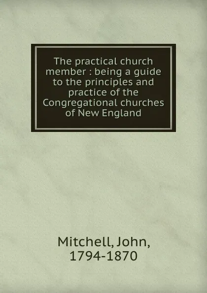 Обложка книги The practical church member : being a guide to the principles and practice of the Congregational churches of New England, John Mitchell