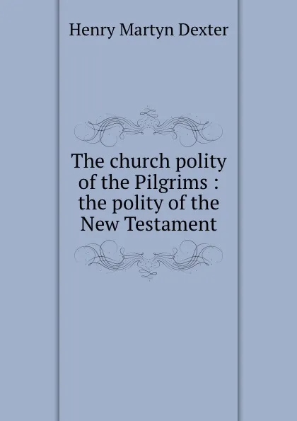 Обложка книги The church polity of the Pilgrims : the polity of the New Testament, Henry Martyn Dexter