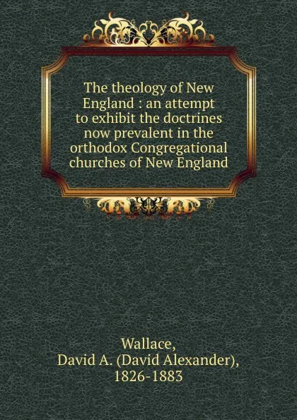 Обложка книги The theology of New England : an attempt to exhibit the doctrines now prevalent in the orthodox Congregational churches of New England, David Alexander Wallace