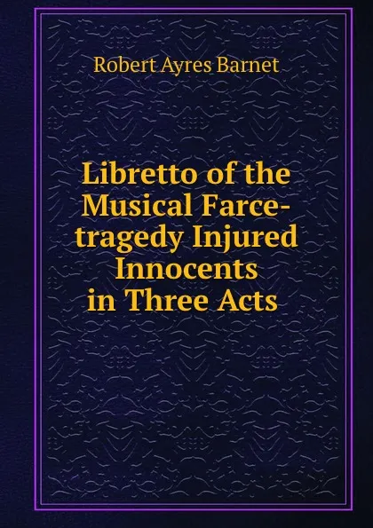 Обложка книги Libretto of the Musical Farce-tragedy Injured Innocents in Three Acts ., Robert Ayres Barnet