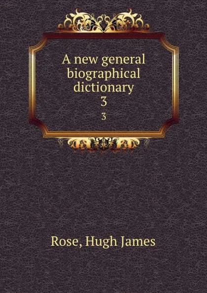 Обложка книги A new general biographical dictionary. 3, Hugh James Rose