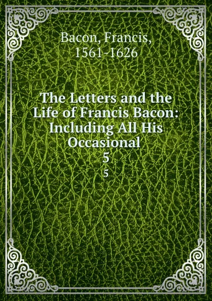 Обложка книги The Letters and the Life of Francis Bacon: Including All His Occasional . 5, Фрэнсис Бэкон