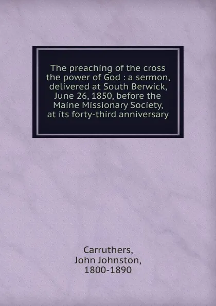 Обложка книги The preaching of the cross the power of God : a sermon, delivered at South Berwick, June 26, 1850, before the Maine Missionary Society, at its forty-third anniversary, John Johnston Carruthers