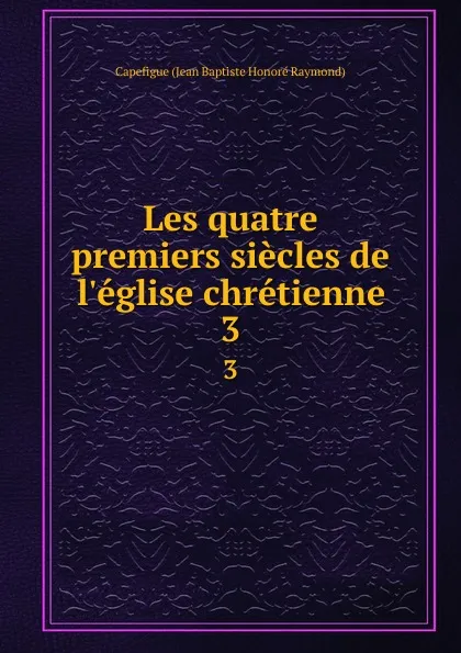 Обложка книги Les quatre premiers siecles de l.eglise chretienne. 3, Capefigue Jean Baptiste Honoré Raymond