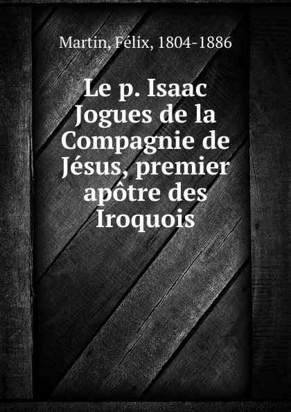 Обложка книги Le p. Isaac Jogues de la Compagnie de Jesus, premier apotre des Iroquois, Félix Martin