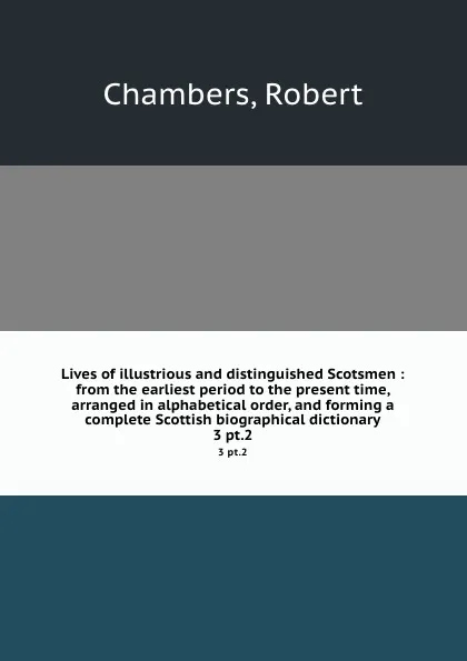 Обложка книги Lives of illustrious and distinguished Scotsmen : from the earliest period to the present time, arranged in alphabetical order, and forming a complete Scottish biographical dictionary. 3 pt.2, Robert Chambers