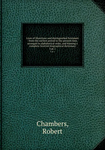 Обложка книги Lives of illustrious and distinguished Scotsmen : from the earliest period to the present time, arranged in alphabetical order, and forming a complete Scottish biographical dictionary. 3 pt.1, Robert Chambers