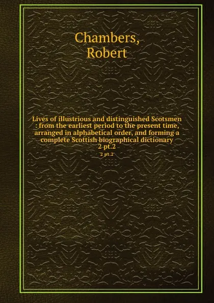 Обложка книги Lives of illustrious and distinguished Scotsmen : from the earliest period to the present time, arranged in alphabetical order, and forming a complete Scottish biographical dictionary. 2 pt.2, Robert Chambers