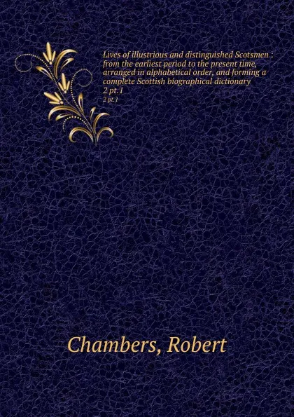 Обложка книги Lives of illustrious and distinguished Scotsmen : from the earliest period to the present time, arranged in alphabetical order, and forming a complete Scottish biographical dictionary. 2 pt.1, Robert Chambers