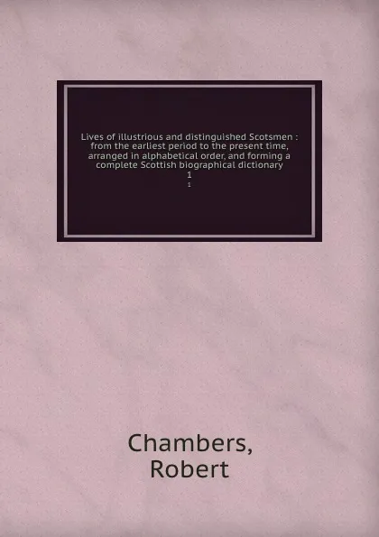 Обложка книги Lives of illustrious and distinguished Scotsmen : from the earliest period to the present time, arranged in alphabetical order, and forming a complete Scottish biographical dictionary. 1, Robert Chambers